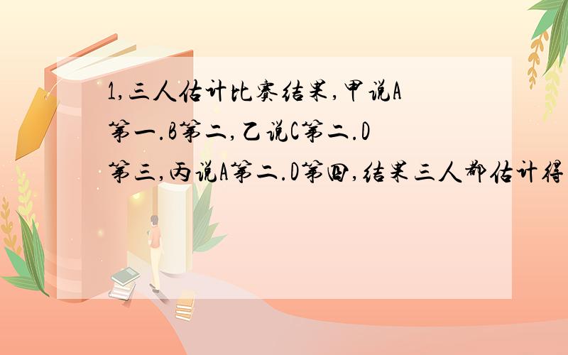 1,三人估计比赛结果,甲说A第一.B第二,乙说C第二.D第三,丙说A第二.D第四,结果三人都估计得不全对,但都对了一个.