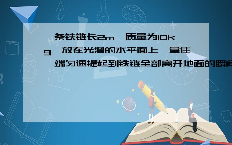 一条铁链长2m,质量为10kg,放在光滑的水平面上,拿住一端匀速提起到铁链全部离开地面的瞬间,拉力所做的功是