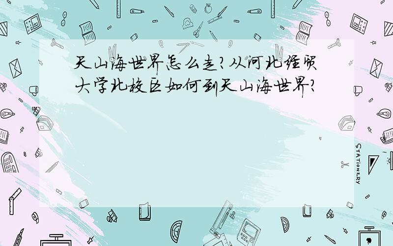 天山海世界怎么走?从河北经贸大学北校区如何到天山海世界?