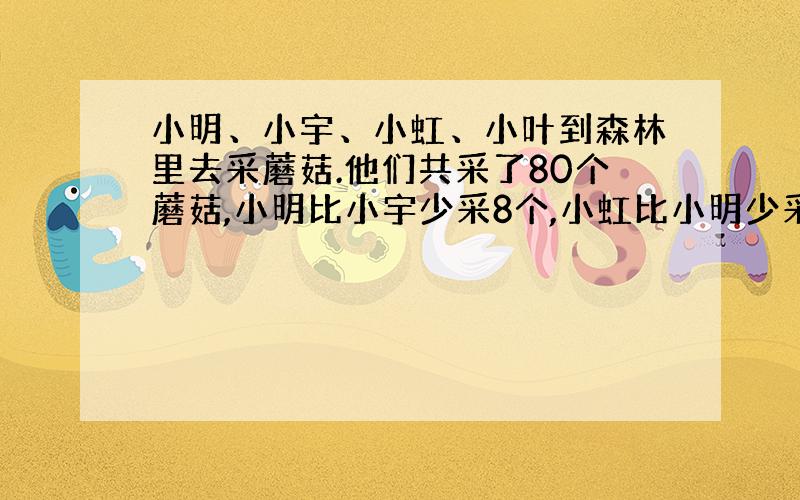 小明、小宇、小虹、小叶到森林里去采蘑菇.他们共采了80个蘑菇,小明比小宇少采8个,小虹比小明少采14个,小叶和小虹采的一