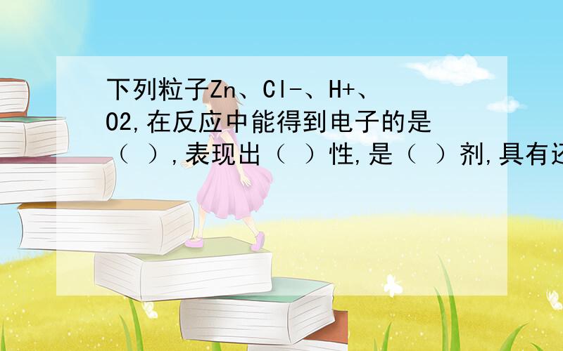 下列粒子Zn、Cl-、H+、O2,在反应中能得到电子的是（ ）,表现出（ ）性,是（ ）剂,具有还原性的微粒是