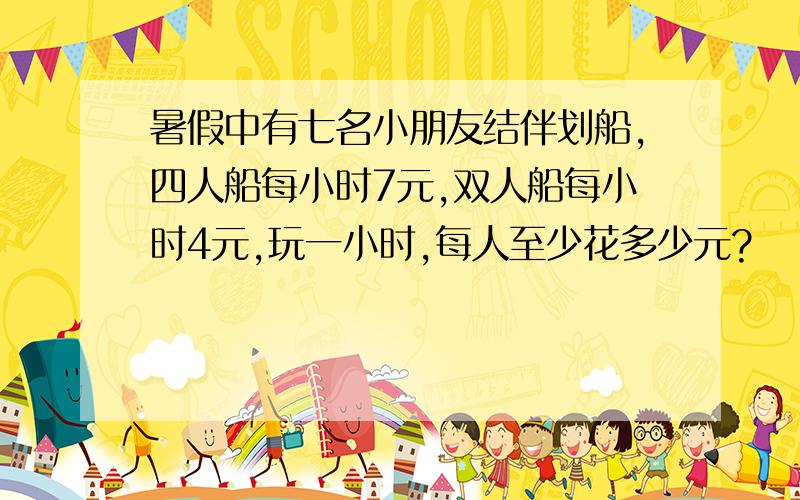 暑假中有七名小朋友结伴划船,四人船每小时7元,双人船每小时4元,玩一小时,每人至少花多少元?