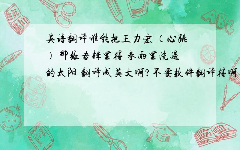 英语翻译谁能把王力宏 （心跳） 那张专辑里得 春雨里洗过的太阳 翻译成英文啊?不要软件翻译得啊~有没有英语高手把它 翻译