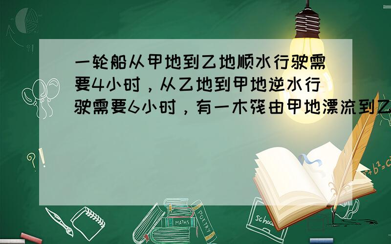 一轮船从甲地到乙地顺水行驶需要4小时，从乙地到甲地逆水行驶需要6小时，有一木筏由甲地漂流到乙地需要（　　）小时.