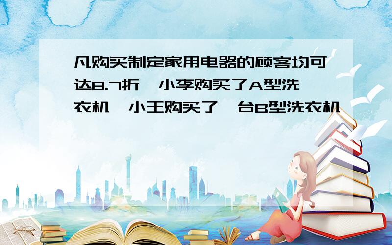 凡购买制定家用电器的顾客均可达8.7折,小李购买了A型洗衣机,小王购买了一台B型洗衣机