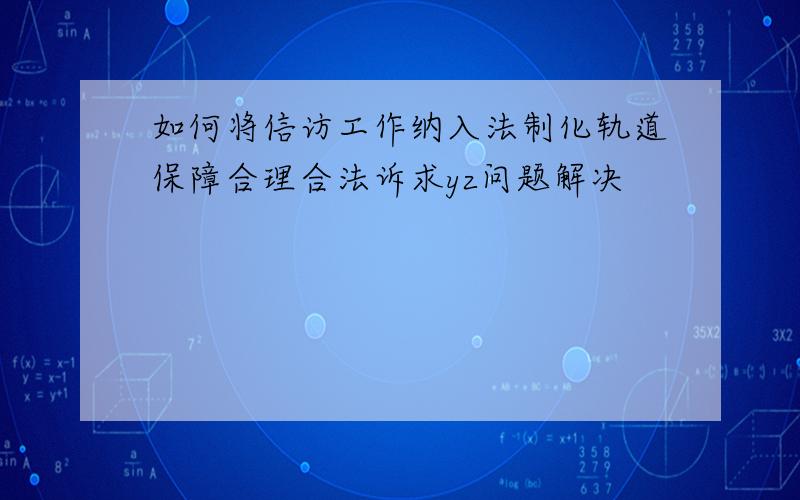 如何将信访工作纳入法制化轨道保障合理合法诉求yz问题解决