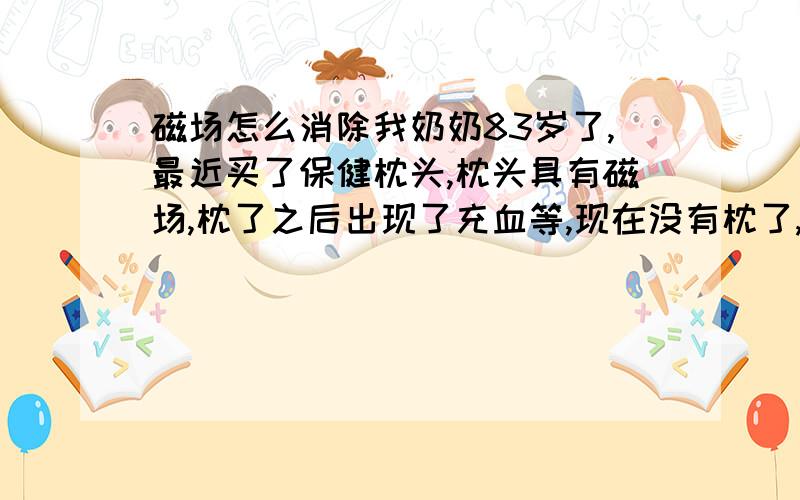 磁场怎么消除我奶奶83岁了,最近买了保健枕头,枕头具有磁场,枕了之后出现了充血等,现在没有枕了,人还是不舒服,到床上就出