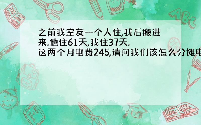 之前我室友一个人住,我后搬进来.他住61天,我住37天.这两个月电费245,请问我们该怎么分摊电费?