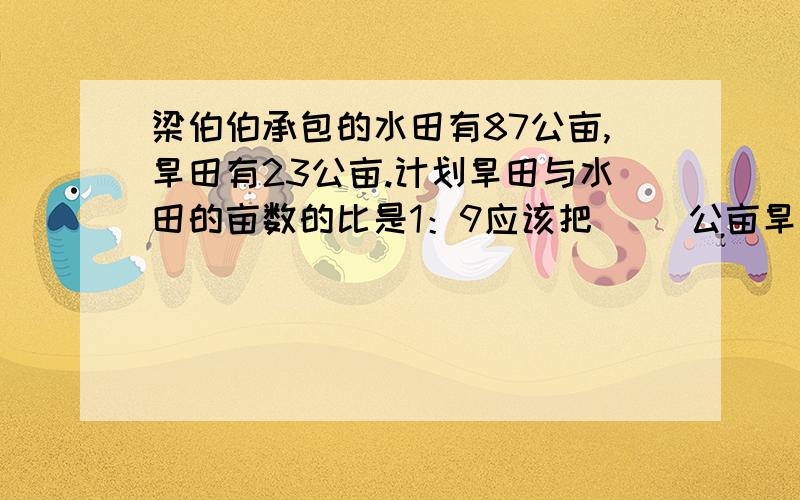 梁伯伯承包的水田有87公亩,旱田有23公亩.计划旱田与水田的亩数的比是1：9应该把( ）公亩旱田改造成水田