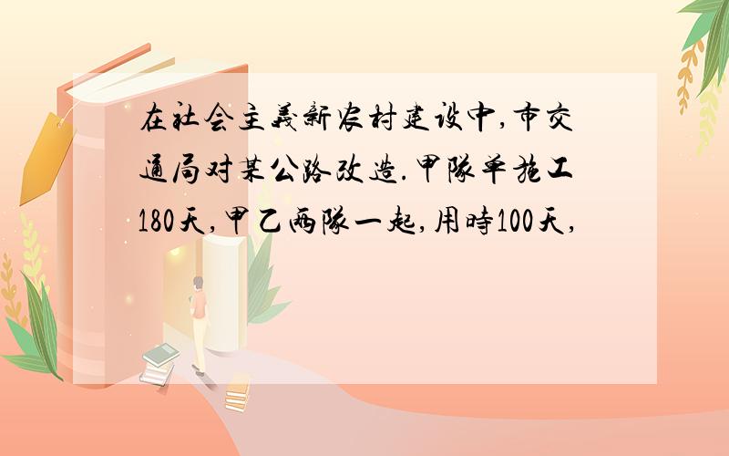 在社会主义新农村建设中,市交通局对某公路改造.甲队单施工180天,甲乙两队一起,用时100天,