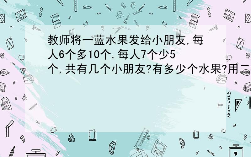 教师将一蓝水果发给小朋友,每人6个多10个,每人7个少5个,共有几个小朋友?有多少个水果?用二元一次方程