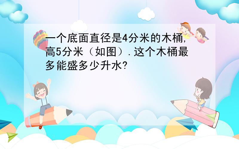 一个底面直径是4分米的木桶,高5分米（如图）.这个木桶最多能盛多少升水?