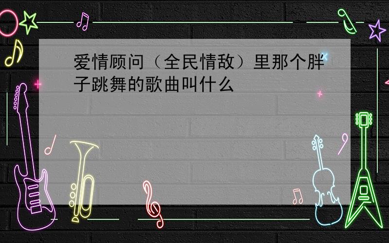 爱情顾问（全民情敌）里那个胖子跳舞的歌曲叫什么