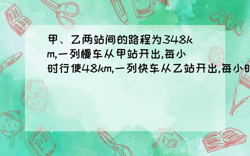 甲、乙两站间的路程为348km,一列慢车从甲站开出,每小时行使48km,一列快车从乙站开出,每小时行使72km.快车行驶