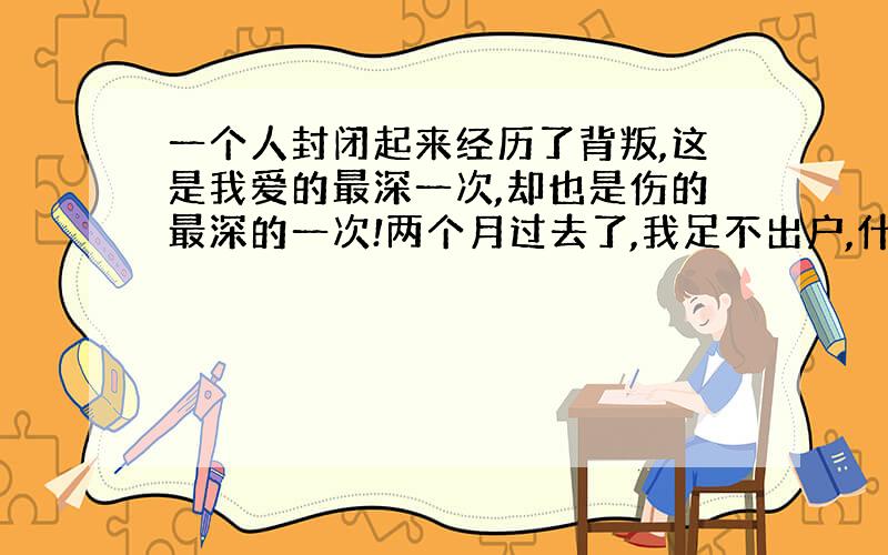 一个人封闭起来经历了背叛,这是我爱的最深一次,却也是伤的最深的一次!两个月过去了,我足不出户,什么都不干,就在自己的房间