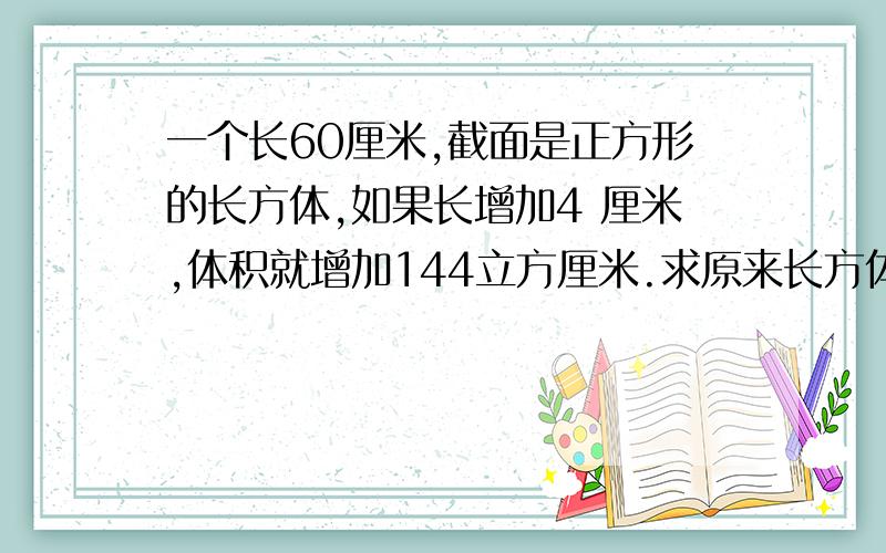 一个长60厘米,截面是正方形的长方体,如果长增加4 厘米,体积就增加144立方厘米.求原来长方体的体积和表