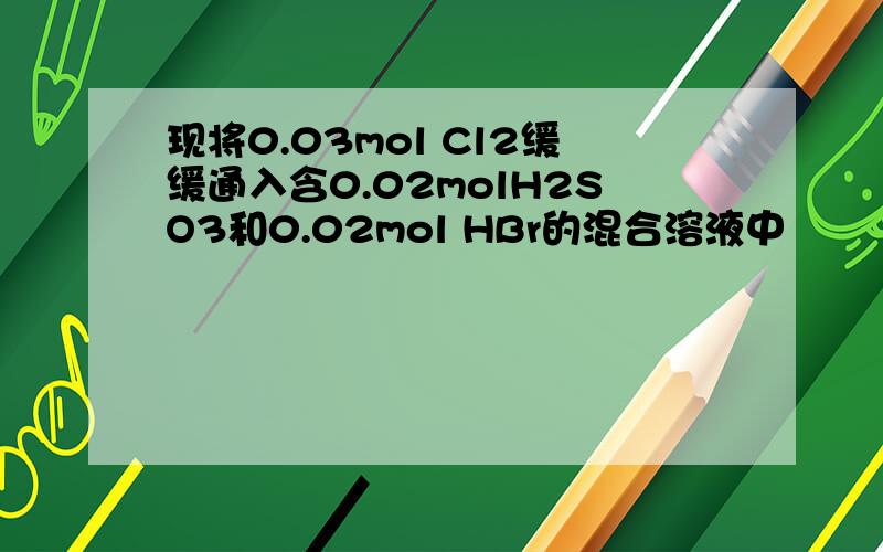 现将0.03mol Cl2缓缓通入含0.02molH2SO3和0.02mol HBr的混合溶液中