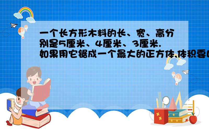 一个长方形木料的长、宽、高分别是5厘米、4厘米、3厘米.如果用它锯成一个最大的正方体,体积要比原来减少