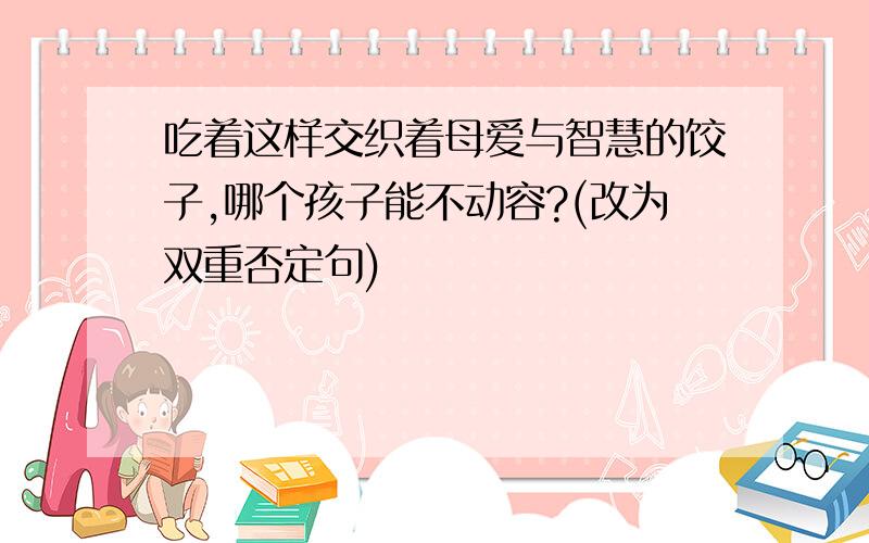 吃着这样交织着母爱与智慧的饺子,哪个孩子能不动容?(改为双重否定句)