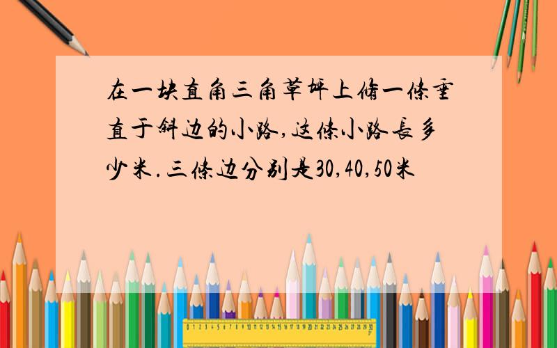 在一块直角三角草坪上修一条垂直于斜边的小路,这条小路长多少米.三条边分别是30,40,50米