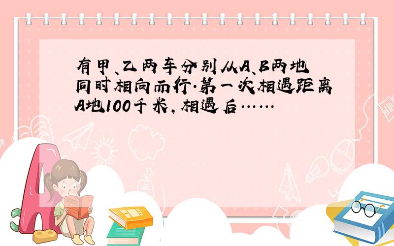 有甲、乙两车分别从A、B两地同时相向而行.第一次相遇距离A地100千米,相遇后……