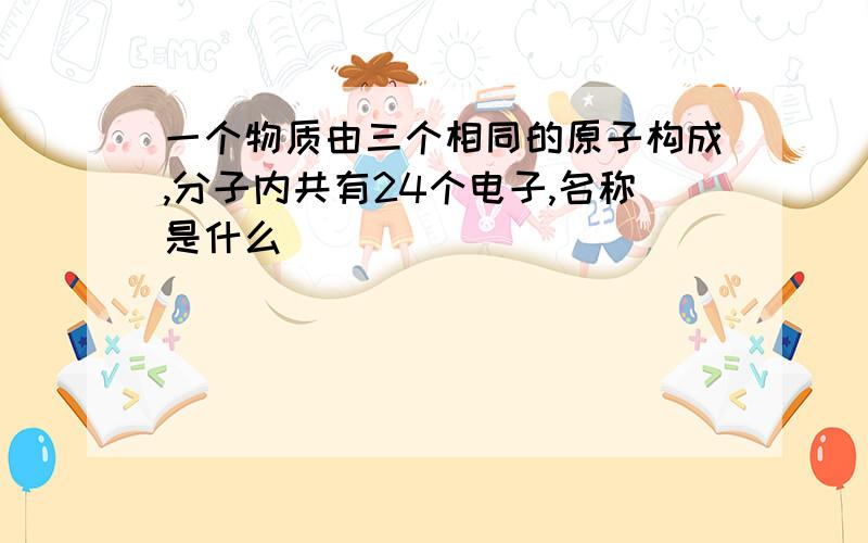 一个物质由三个相同的原子构成,分子内共有24个电子,名称是什么