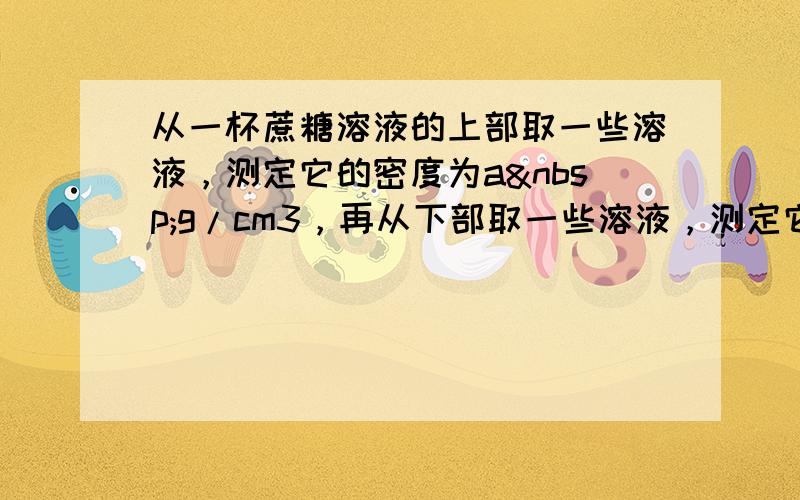 从一杯蔗糖溶液的上部取一些溶液，测定它的密度为a g/cm3，再从下部取一些溶液，测定它的密度数值应为（　　）