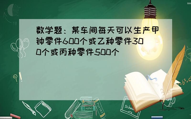 数学题：某车间每天可以生产甲钟零件600个或乙种零件300个或丙种零件500个