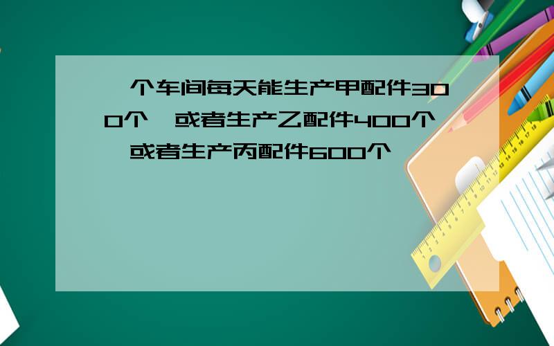 一个车间每天能生产甲配件300个,或者生产乙配件400个,或者生产丙配件600个