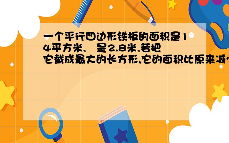 一个平行四边形铁板的面积是14平方米,髙是2.8米,若把它截成最大的长方形,它的面积比原来减少2.8米,求截成