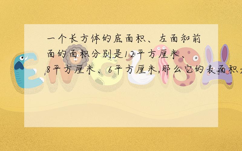 一个长方体的底面积、左面和前面的面积分别是12平方厘米、8平方厘米、6平方厘米,那么它的表面积是多少?体