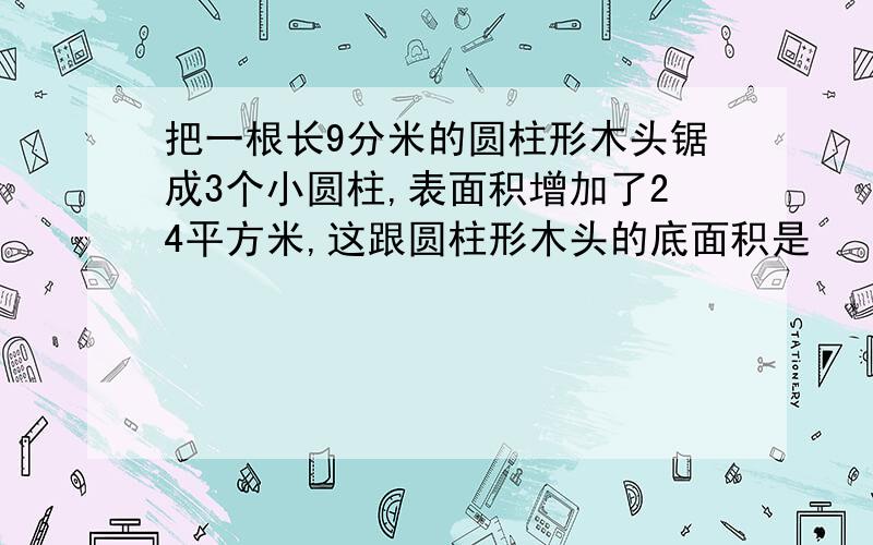 把一根长9分米的圆柱形木头锯成3个小圆柱,表面积增加了24平方米,这跟圆柱形木头的底面积是