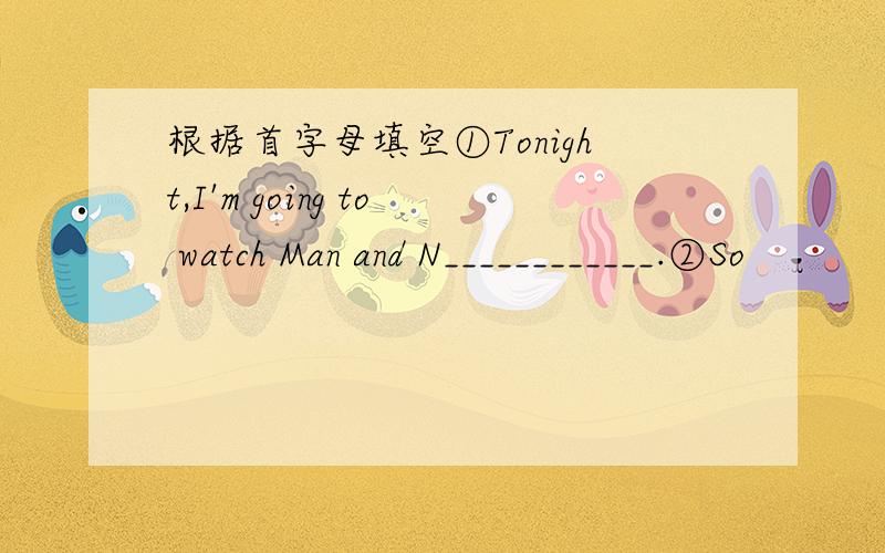 根据首字母填空①Tonight,I'm going to watch Man and N____________.②So