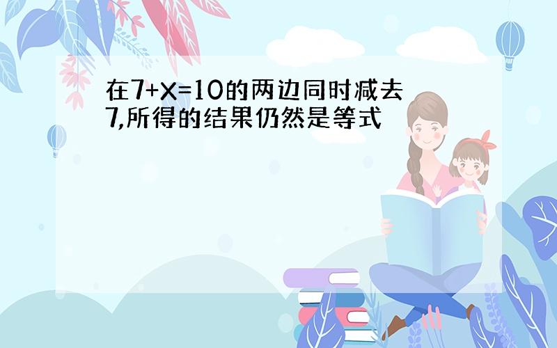 在7+X=10的两边同时减去7,所得的结果仍然是等式