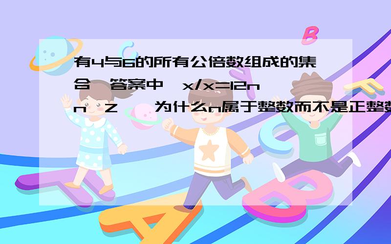 有4与6的所有公倍数组成的集合,答案中{x/x=12n,n∈Z},为什么n属于整数而不是正整数,如果是整数的话也有可能会