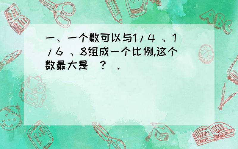 一、一个数可以与1/4 、1/6 、8组成一个比例,这个数最大是（?）.