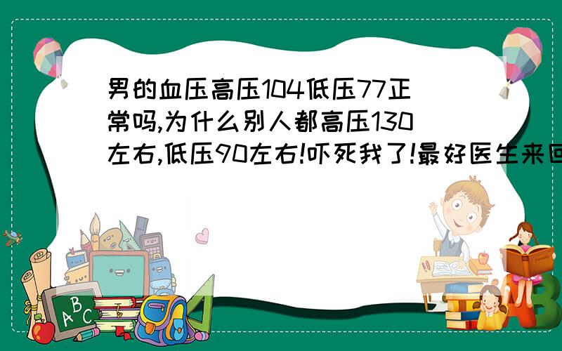 男的血压高压104低压77正常吗,为什么别人都高压130左右,低压90左右!吓死我了!最好医生来回答,不过我没吃过晚饭!