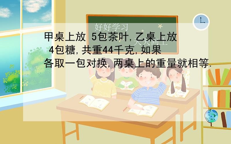 甲桌上放 5包茶叶,乙桌上放 4包糖,共重44千克,如果各取一包对换,两桌上的重量就相等.