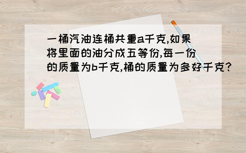 一桶汽油连桶共重a千克,如果将里面的油分成五等份,每一份的质量为b千克,桶的质量为多好千克?