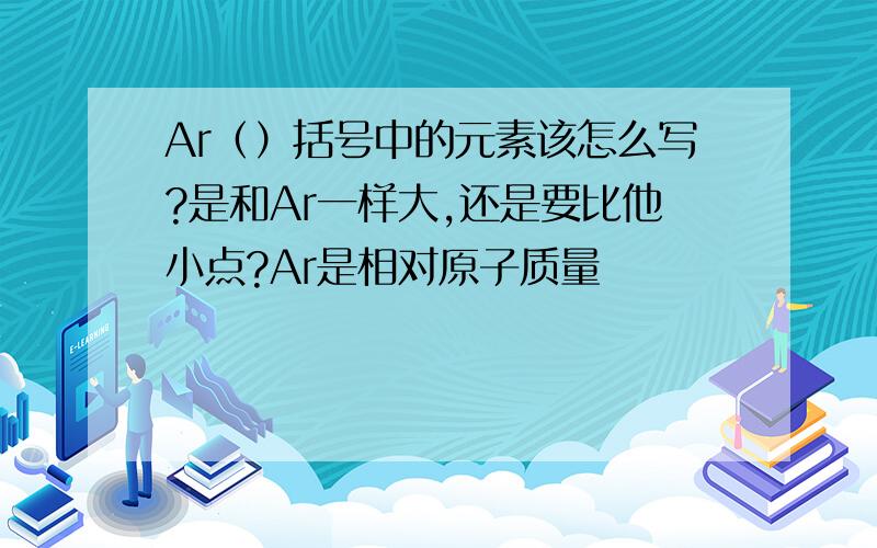 Ar（）括号中的元素该怎么写?是和Ar一样大,还是要比他小点?Ar是相对原子质量