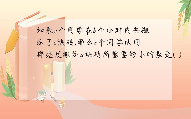 如果a个同学在b个小时内共搬运了c快砖,那么c个同学以同样速度搬运a块砖所需要的小时数是( )