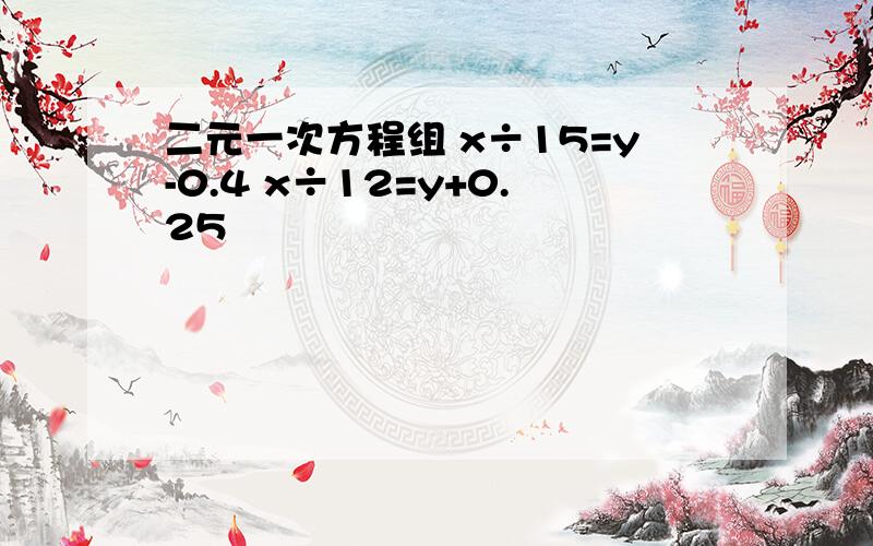 二元一次方程组 x÷15=y-0.4 x÷12=y+0.25