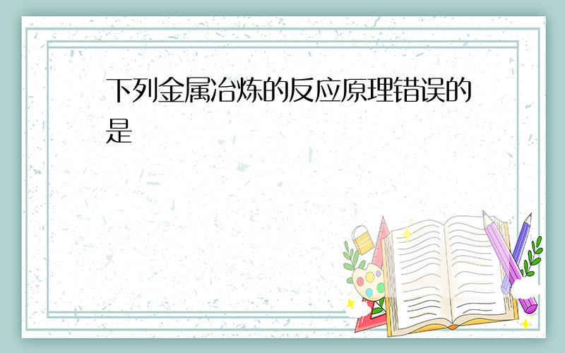 下列金属冶炼的反应原理错误的是