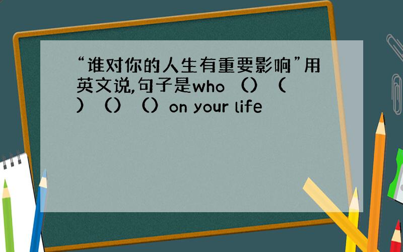 “谁对你的人生有重要影响”用英文说,句子是who （）（）（）（）on your life