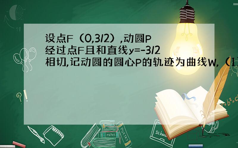 设点F（0,3/2）,动圆P经过点F且和直线y=-3/2相切,记动圆的圆心P的轨迹为曲线W,（1）求曲线W的方程 （2）