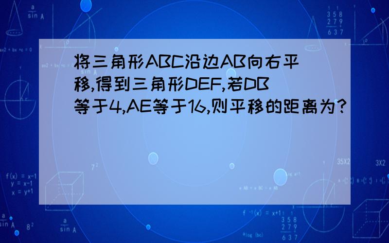 将三角形ABC沿边AB向右平移,得到三角形DEF,若DB等于4,AE等于16,则平移的距离为?