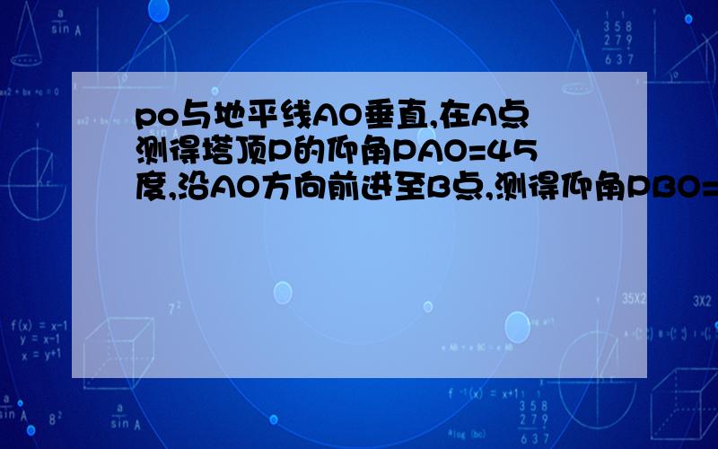 po与地平线AO垂直,在A点测得塔顶P的仰角PAO=45度,沿AO方向前进至B点,测得仰角PBO=60度,A,B相距44