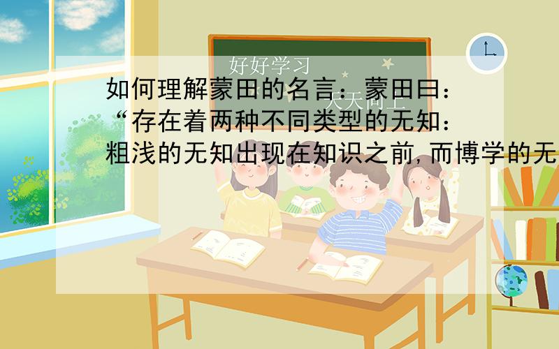 如何理解蒙田的名言：蒙田曰：“存在着两种不同类型的无知：粗浅的无知出现在知识之前,而博学的无知则跟随在知识之后.”