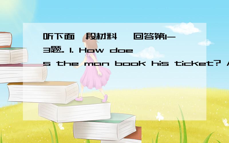 听下面一段材料, 回答第1-3题。 1. How does the man book his ticket? A. On