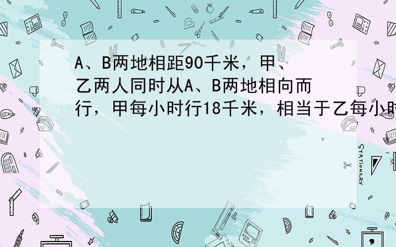 A、B两地相距90千米，甲、乙两人同时从A、B两地相向而行，甲每小时行18千米，相当于乙每小时所行路程的23